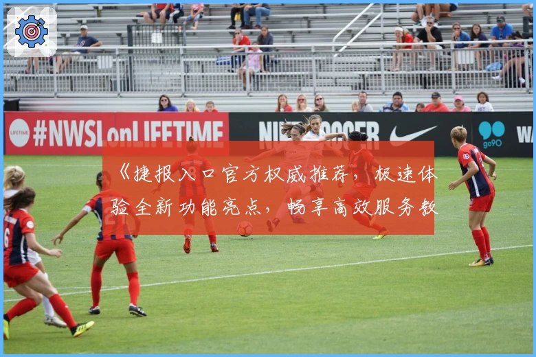 《捷报入口官方权威推荐，极速体验全新功能亮点，畅享高效服务教程指南》