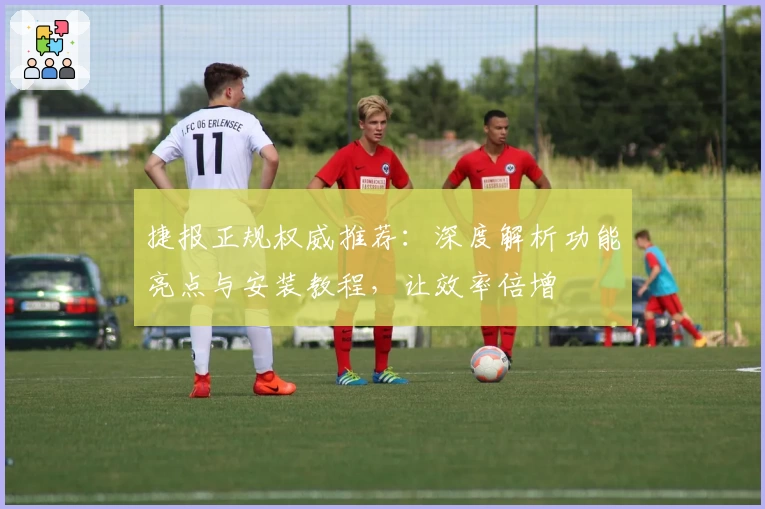 捷报正规权威推荐：深度解析功能亮点与安装教程，让效率倍增