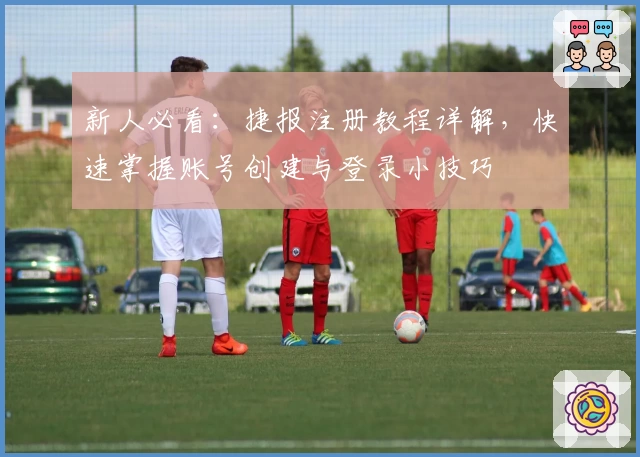 新人必看：捷报注册教程详解，快速掌握账号创建与登录小技巧