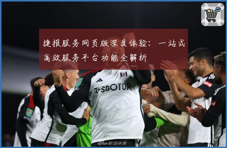 捷报服务网页版深度体验：一站式高效服务平台功能全解析