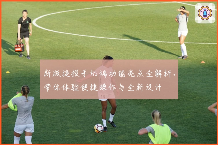 新版捷报手机端功能亮点全解析，带你体验便捷操作与全新设计